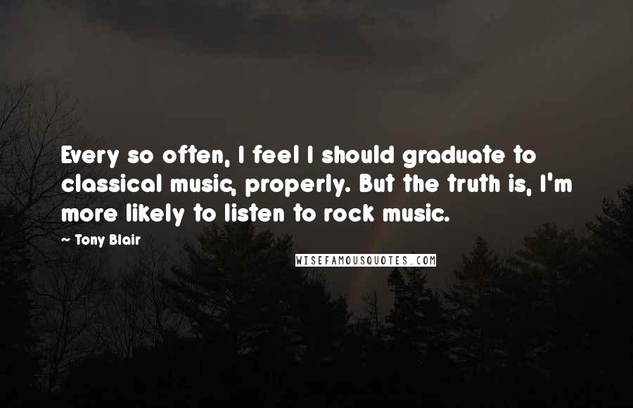 Tony Blair Quotes: Every so often, I feel I should graduate to classical music, properly. But the truth is, I'm more likely to listen to rock music.