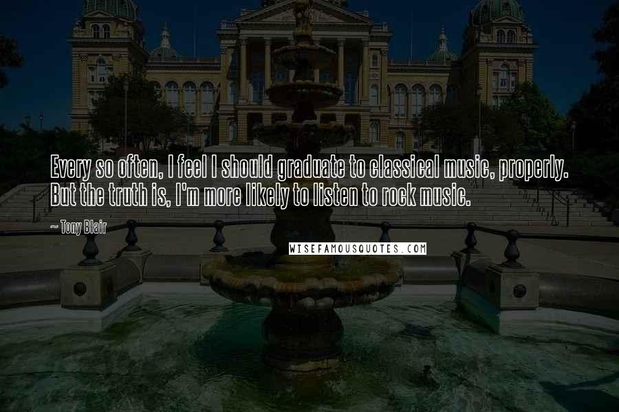 Tony Blair Quotes: Every so often, I feel I should graduate to classical music, properly. But the truth is, I'm more likely to listen to rock music.