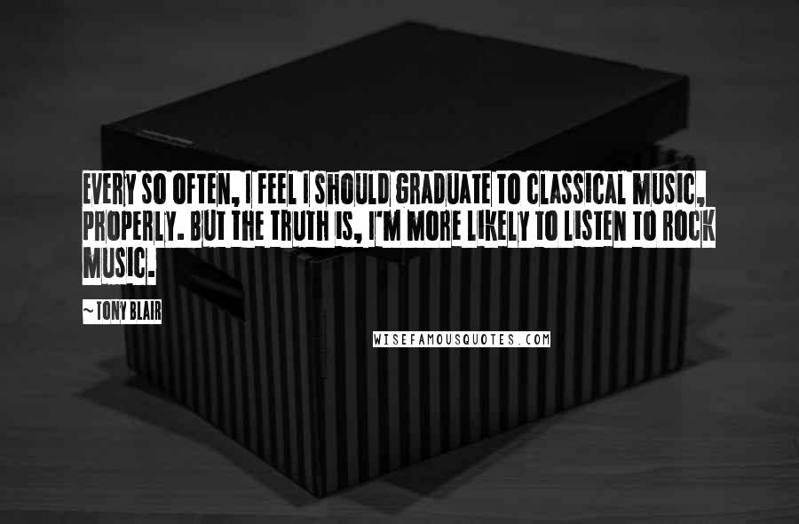 Tony Blair Quotes: Every so often, I feel I should graduate to classical music, properly. But the truth is, I'm more likely to listen to rock music.