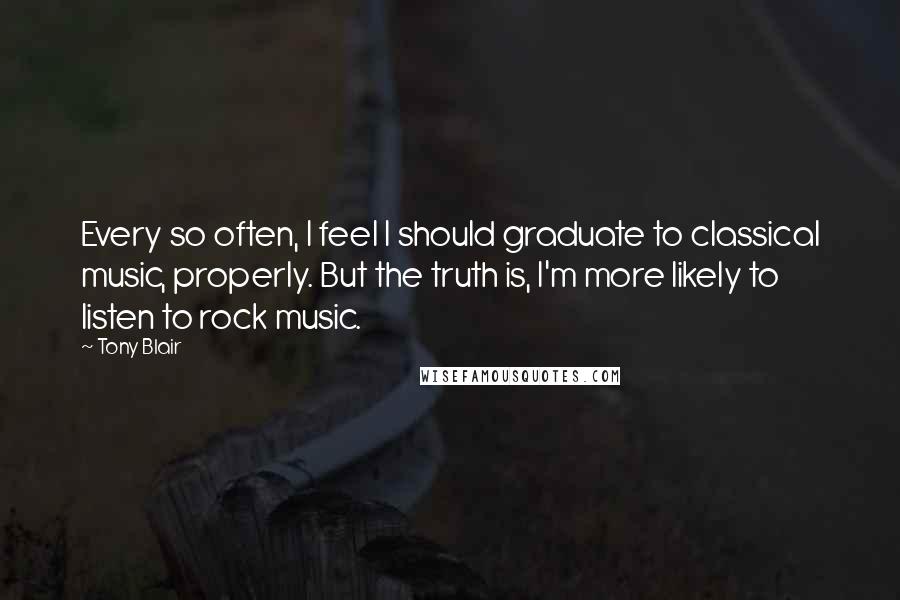 Tony Blair Quotes: Every so often, I feel I should graduate to classical music, properly. But the truth is, I'm more likely to listen to rock music.