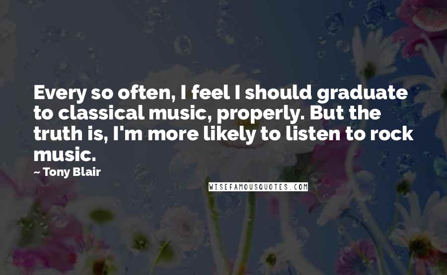 Tony Blair Quotes: Every so often, I feel I should graduate to classical music, properly. But the truth is, I'm more likely to listen to rock music.