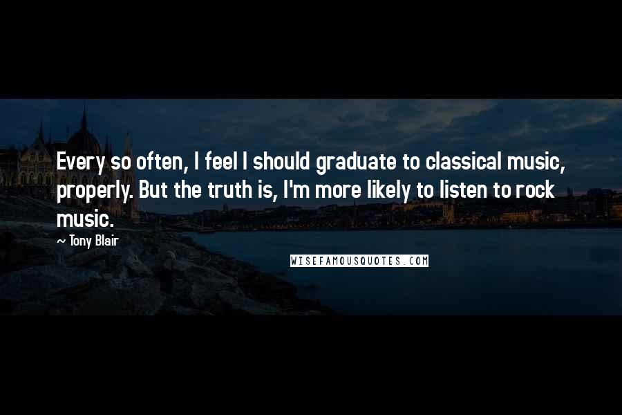 Tony Blair Quotes: Every so often, I feel I should graduate to classical music, properly. But the truth is, I'm more likely to listen to rock music.
