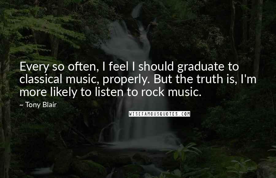 Tony Blair Quotes: Every so often, I feel I should graduate to classical music, properly. But the truth is, I'm more likely to listen to rock music.