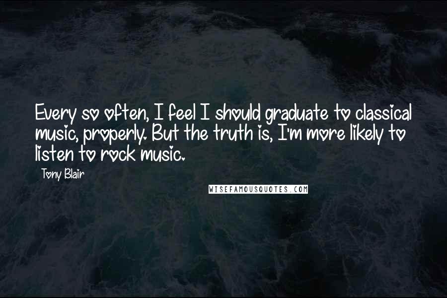 Tony Blair Quotes: Every so often, I feel I should graduate to classical music, properly. But the truth is, I'm more likely to listen to rock music.