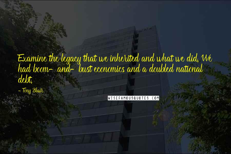Tony Blair Quotes: Examine the legacy that we inherited and what we did. We had boom-and-bust economics and a doubled national debt.
