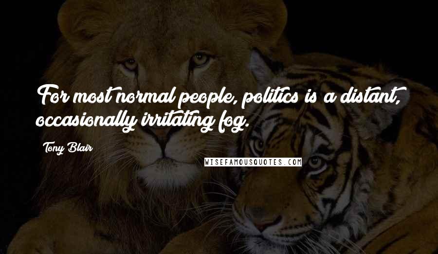 Tony Blair Quotes: For most normal people, politics is a distant, occasionally irritating fog.