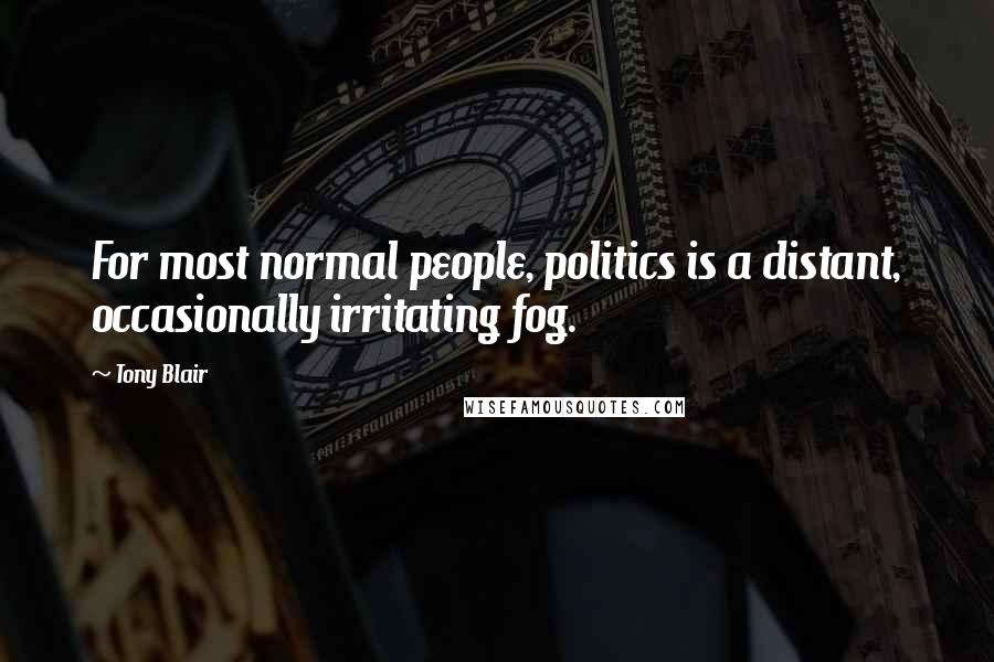 Tony Blair Quotes: For most normal people, politics is a distant, occasionally irritating fog.