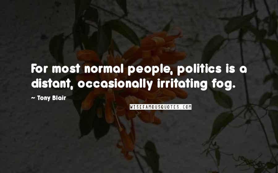 Tony Blair Quotes: For most normal people, politics is a distant, occasionally irritating fog.