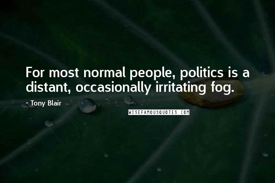 Tony Blair Quotes: For most normal people, politics is a distant, occasionally irritating fog.