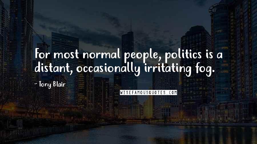 Tony Blair Quotes: For most normal people, politics is a distant, occasionally irritating fog.