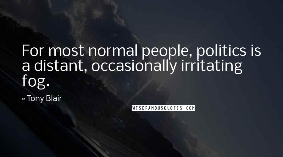Tony Blair Quotes: For most normal people, politics is a distant, occasionally irritating fog.