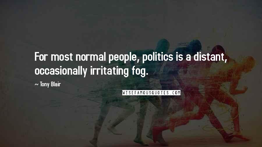 Tony Blair Quotes: For most normal people, politics is a distant, occasionally irritating fog.