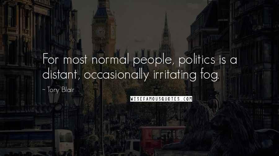 Tony Blair Quotes: For most normal people, politics is a distant, occasionally irritating fog.