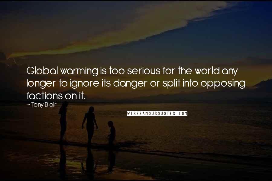Tony Blair Quotes: Global warming is too serious for the world any longer to ignore its danger or split into opposing factions on it.