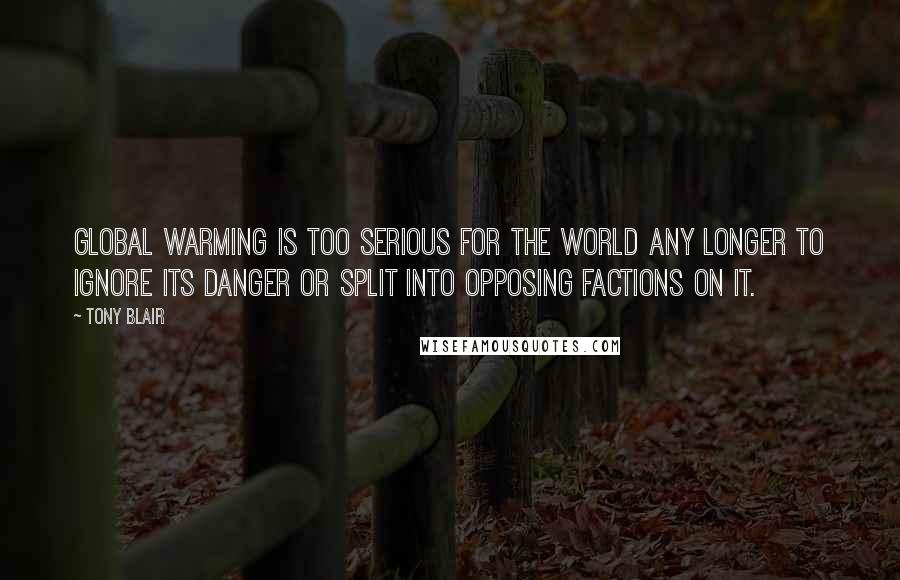 Tony Blair Quotes: Global warming is too serious for the world any longer to ignore its danger or split into opposing factions on it.