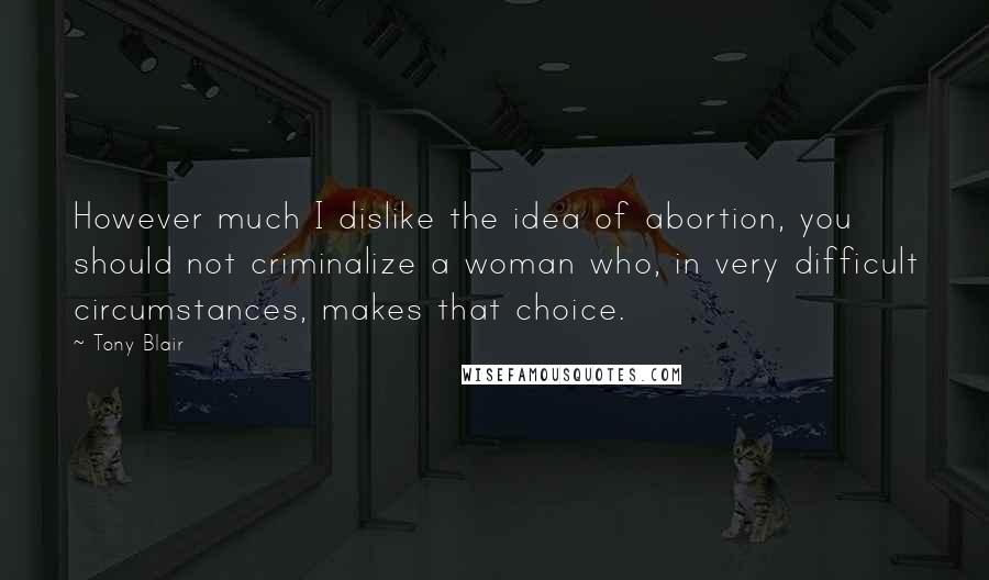 Tony Blair Quotes: However much I dislike the idea of abortion, you should not criminalize a woman who, in very difficult circumstances, makes that choice.