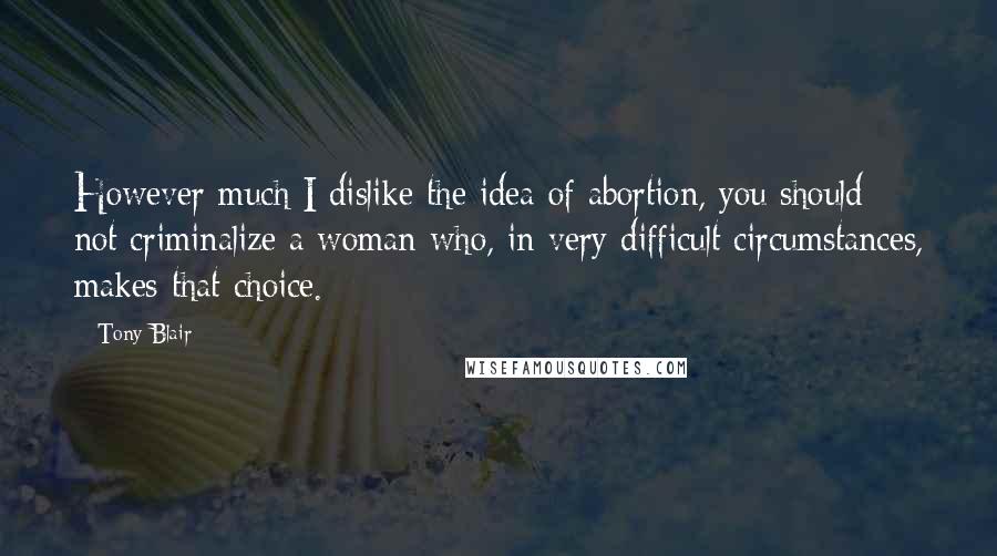 Tony Blair Quotes: However much I dislike the idea of abortion, you should not criminalize a woman who, in very difficult circumstances, makes that choice.