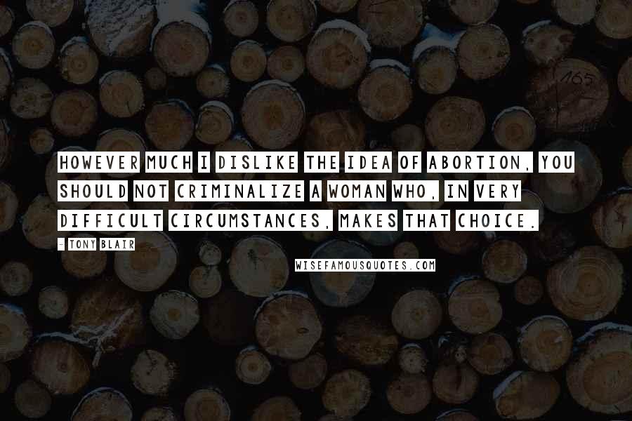 Tony Blair Quotes: However much I dislike the idea of abortion, you should not criminalize a woman who, in very difficult circumstances, makes that choice.