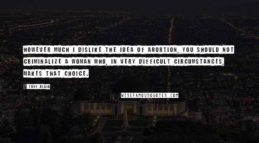 Tony Blair Quotes: However much I dislike the idea of abortion, you should not criminalize a woman who, in very difficult circumstances, makes that choice.