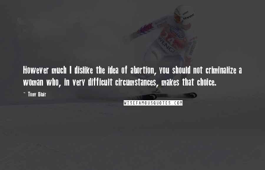 Tony Blair Quotes: However much I dislike the idea of abortion, you should not criminalize a woman who, in very difficult circumstances, makes that choice.