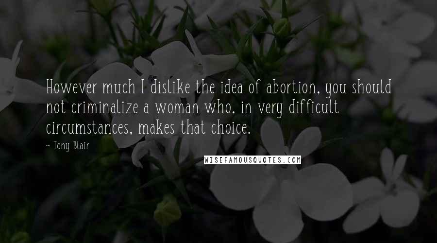 Tony Blair Quotes: However much I dislike the idea of abortion, you should not criminalize a woman who, in very difficult circumstances, makes that choice.