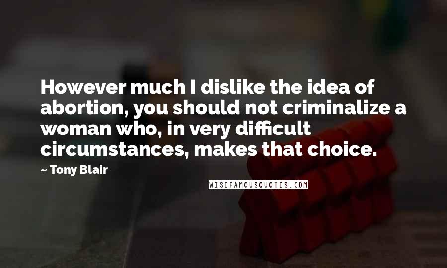 Tony Blair Quotes: However much I dislike the idea of abortion, you should not criminalize a woman who, in very difficult circumstances, makes that choice.