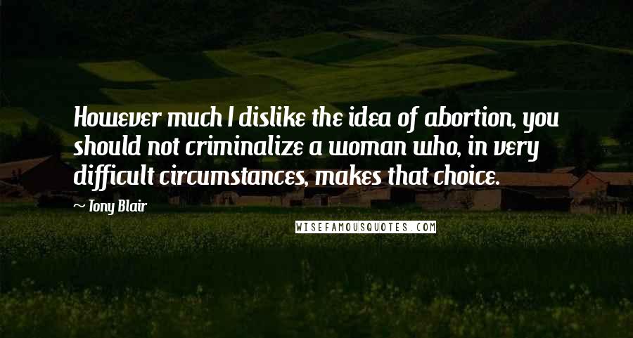 Tony Blair Quotes: However much I dislike the idea of abortion, you should not criminalize a woman who, in very difficult circumstances, makes that choice.