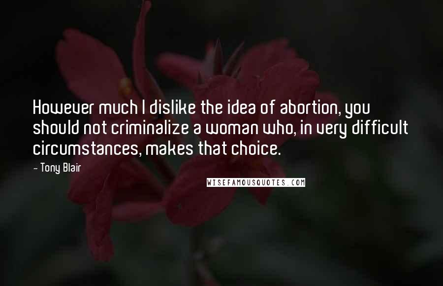 Tony Blair Quotes: However much I dislike the idea of abortion, you should not criminalize a woman who, in very difficult circumstances, makes that choice.