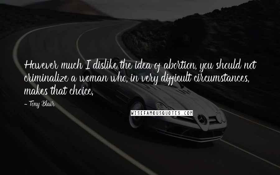 Tony Blair Quotes: However much I dislike the idea of abortion, you should not criminalize a woman who, in very difficult circumstances, makes that choice.