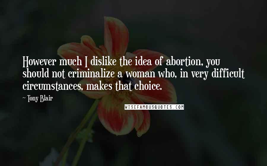 Tony Blair Quotes: However much I dislike the idea of abortion, you should not criminalize a woman who, in very difficult circumstances, makes that choice.