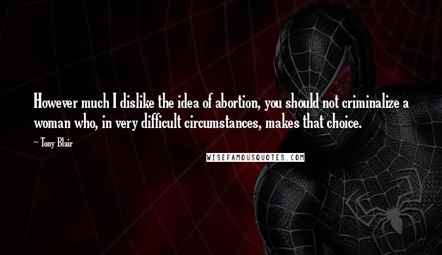 Tony Blair Quotes: However much I dislike the idea of abortion, you should not criminalize a woman who, in very difficult circumstances, makes that choice.