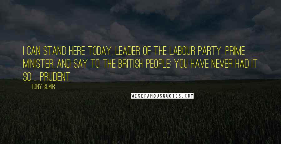 Tony Blair Quotes: I can stand here today, leader of the Labour Party, Prime Minister, and say to the British people: you have never had it so ... prudent.