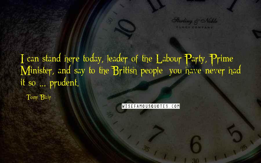 Tony Blair Quotes: I can stand here today, leader of the Labour Party, Prime Minister, and say to the British people: you have never had it so ... prudent.