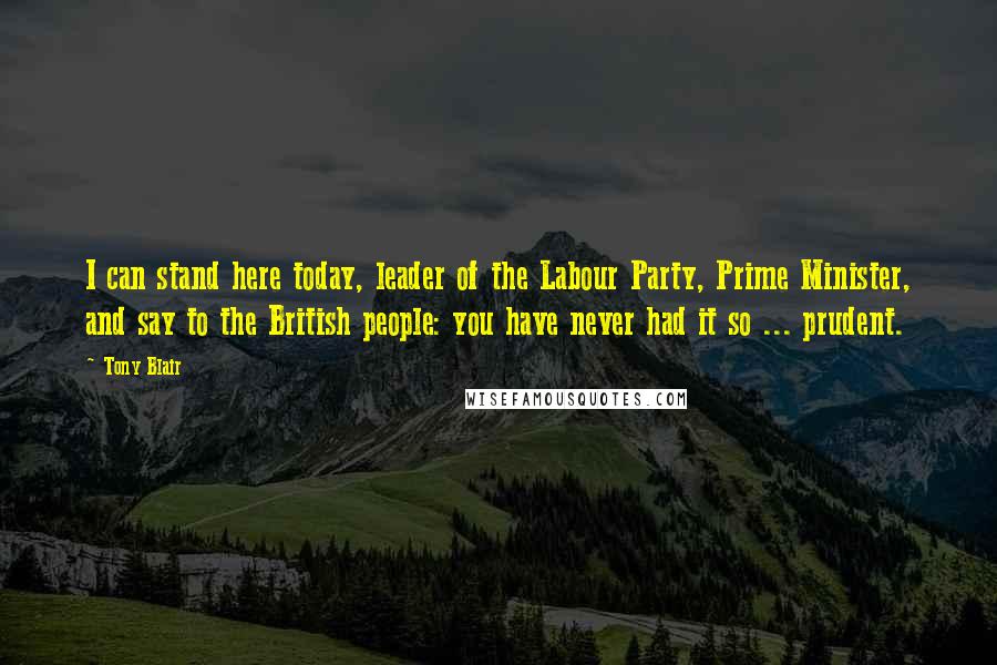 Tony Blair Quotes: I can stand here today, leader of the Labour Party, Prime Minister, and say to the British people: you have never had it so ... prudent.