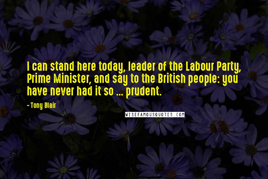 Tony Blair Quotes: I can stand here today, leader of the Labour Party, Prime Minister, and say to the British people: you have never had it so ... prudent.