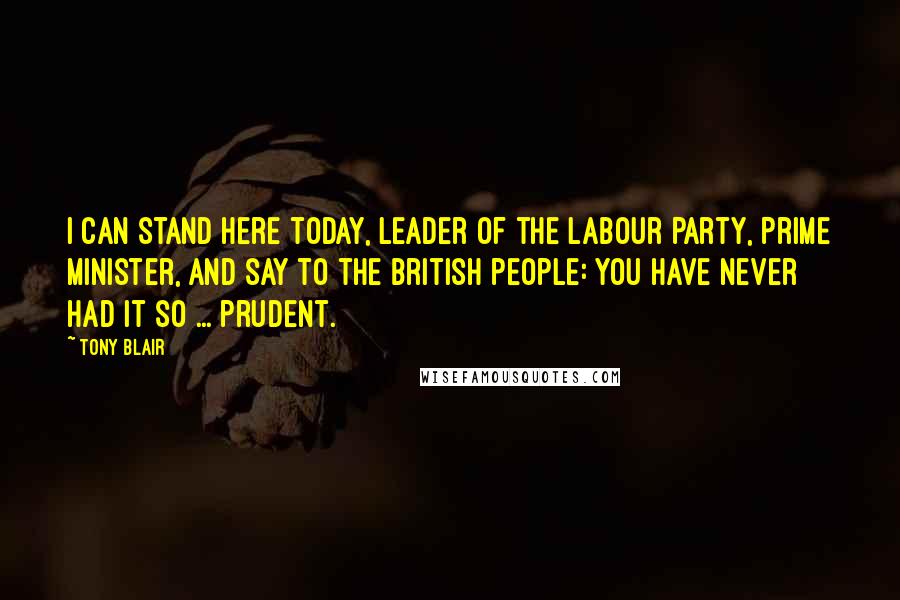 Tony Blair Quotes: I can stand here today, leader of the Labour Party, Prime Minister, and say to the British people: you have never had it so ... prudent.