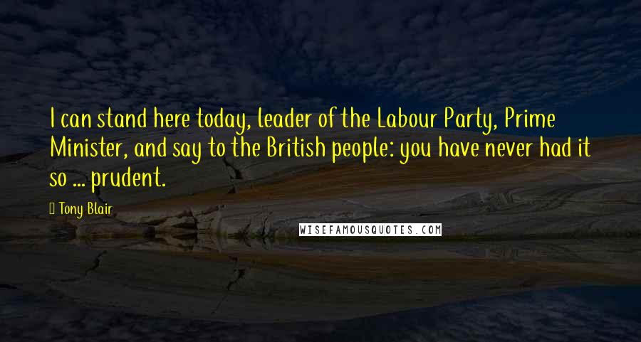 Tony Blair Quotes: I can stand here today, leader of the Labour Party, Prime Minister, and say to the British people: you have never had it so ... prudent.