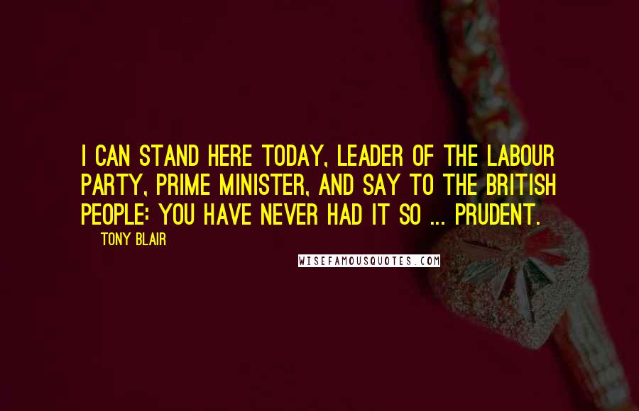 Tony Blair Quotes: I can stand here today, leader of the Labour Party, Prime Minister, and say to the British people: you have never had it so ... prudent.