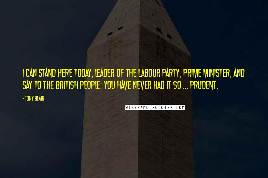 Tony Blair Quotes: I can stand here today, leader of the Labour Party, Prime Minister, and say to the British people: you have never had it so ... prudent.