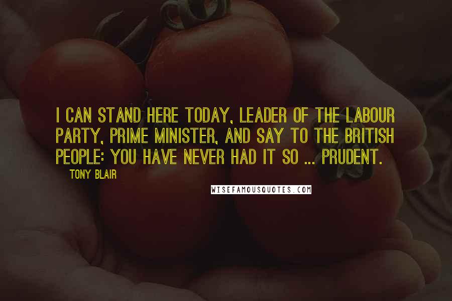 Tony Blair Quotes: I can stand here today, leader of the Labour Party, Prime Minister, and say to the British people: you have never had it so ... prudent.