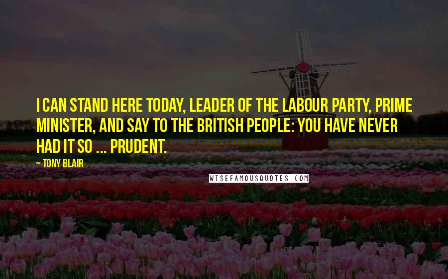 Tony Blair Quotes: I can stand here today, leader of the Labour Party, Prime Minister, and say to the British people: you have never had it so ... prudent.