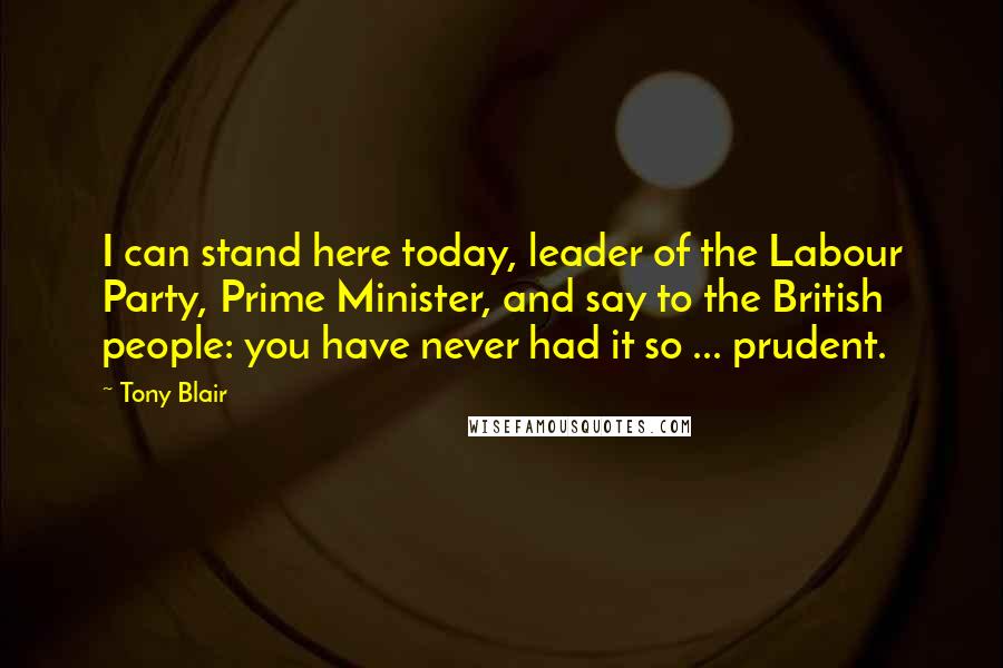 Tony Blair Quotes: I can stand here today, leader of the Labour Party, Prime Minister, and say to the British people: you have never had it so ... prudent.