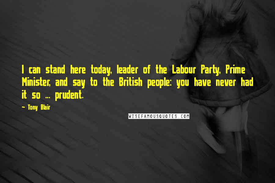 Tony Blair Quotes: I can stand here today, leader of the Labour Party, Prime Minister, and say to the British people: you have never had it so ... prudent.