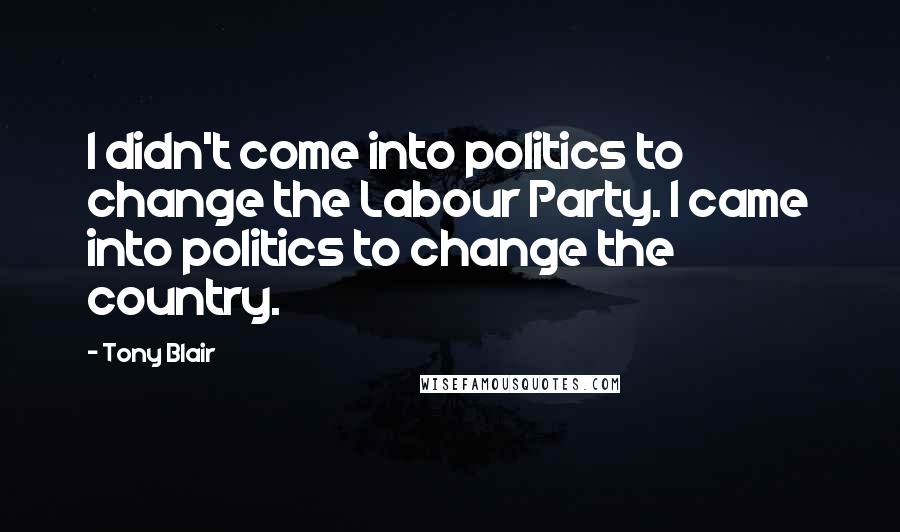 Tony Blair Quotes: I didn't come into politics to change the Labour Party. I came into politics to change the country.