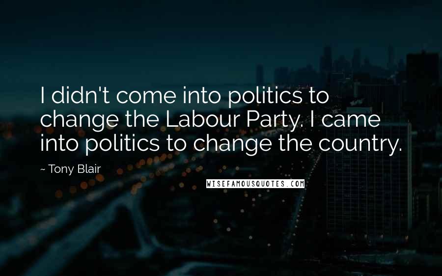 Tony Blair Quotes: I didn't come into politics to change the Labour Party. I came into politics to change the country.
