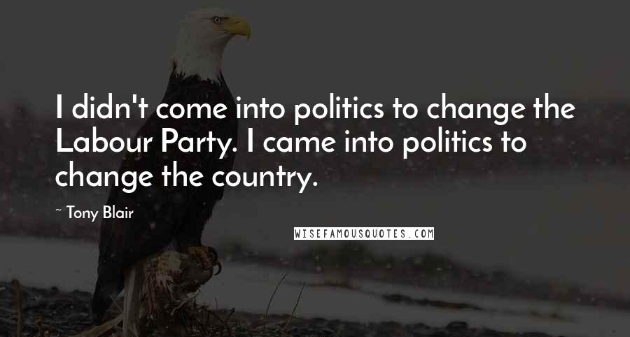 Tony Blair Quotes: I didn't come into politics to change the Labour Party. I came into politics to change the country.