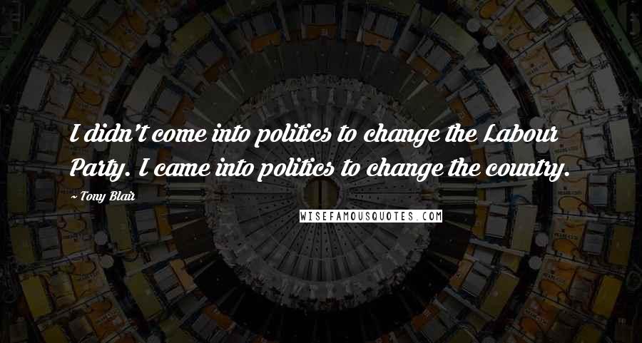 Tony Blair Quotes: I didn't come into politics to change the Labour Party. I came into politics to change the country.