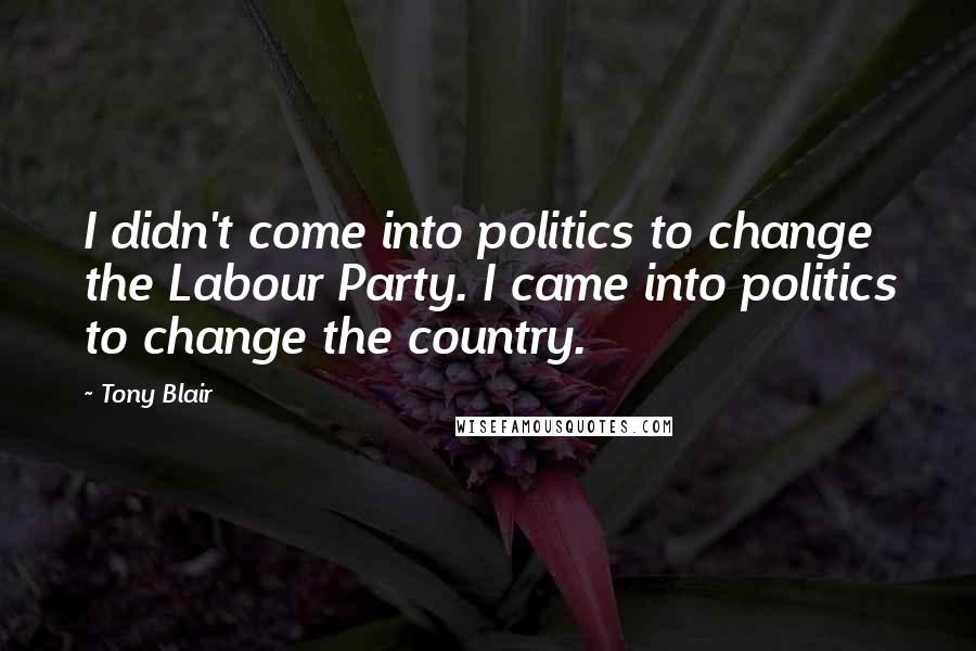 Tony Blair Quotes: I didn't come into politics to change the Labour Party. I came into politics to change the country.