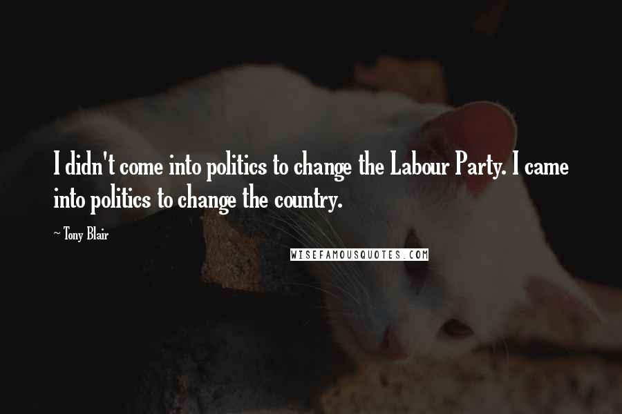 Tony Blair Quotes: I didn't come into politics to change the Labour Party. I came into politics to change the country.