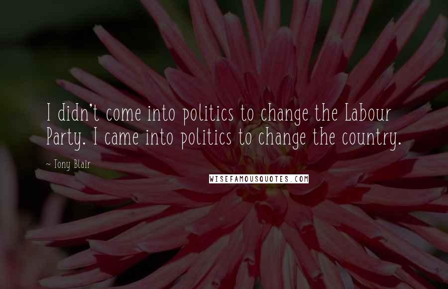 Tony Blair Quotes: I didn't come into politics to change the Labour Party. I came into politics to change the country.